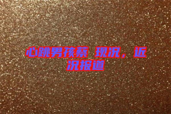 心跳男孩蔡喆現(xiàn)況，近況報道