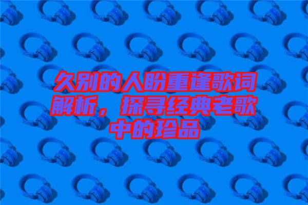 久別的人盼重逢歌詞解析，探尋經(jīng)典老歌中的珍品