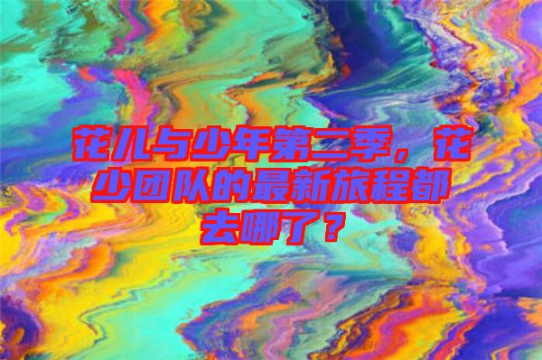 花兒與少年第二季，花少團(tuán)隊(duì)的最新旅程都去哪了？