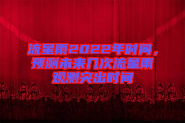 流星雨2022年時(shí)間，預(yù)測未來幾次流星雨觀測突出時(shí)間