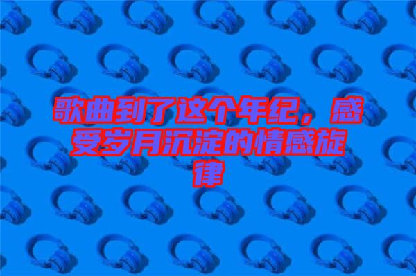 歌曲到了這個年紀，感受歲月沉淀的情感旋律