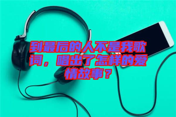 到最后的人不是我歌詞，唱出了怎樣的愛情故事？