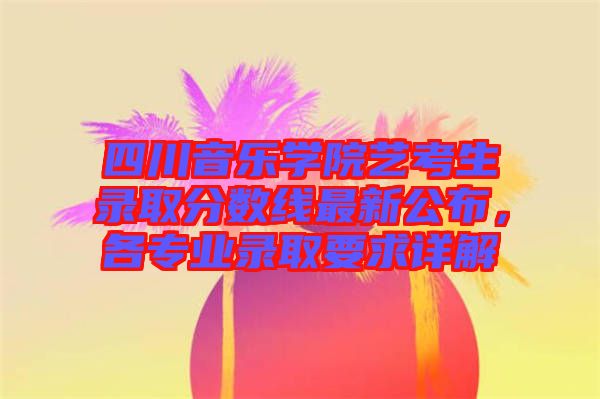 四川音樂學(xué)院藝考生錄取分?jǐn)?shù)線最新公布，各專業(yè)錄取要求詳解