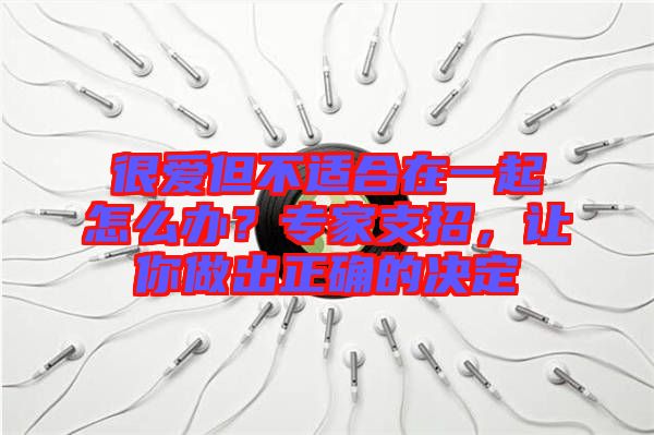 很愛但不適合在一起怎么辦？專家支招，讓你做出正確的決定