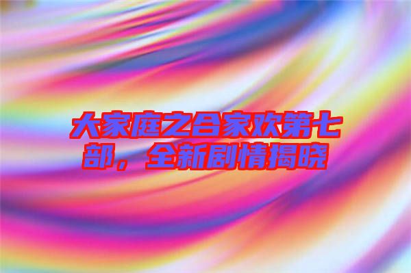 大家庭之合家歡第七部，全新劇情揭曉