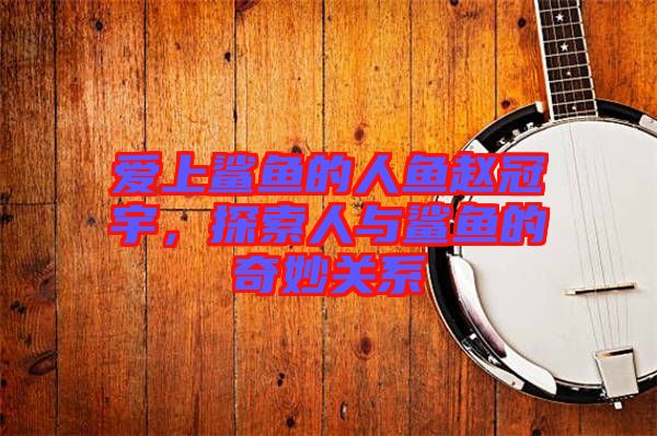 愛上鯊魚的人魚趙冠宇，探索人與鯊魚的奇妙關(guān)系