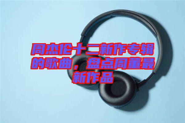 周杰倫十二新作專輯的歌曲，盤點(diǎn)周董最新作品