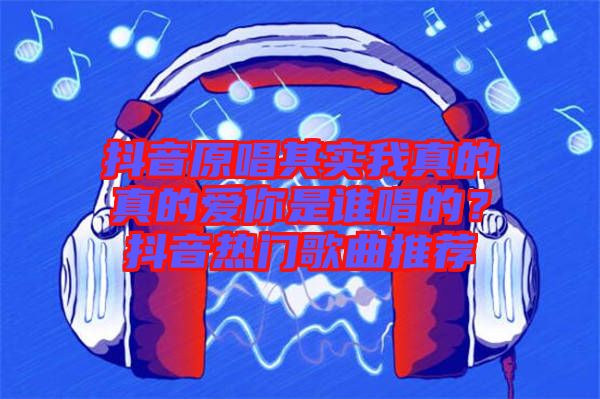 抖音原唱其實我真的真的愛你是誰唱的？抖音熱門歌曲推薦
