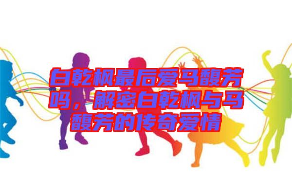 白乾楓最后愛馬馥芳嗎，解密白乾楓與馬馥芳的傳奇愛情