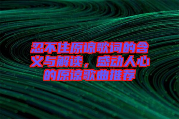 忍不住原諒歌詞的含義與解讀，感動人心的原諒歌曲推薦