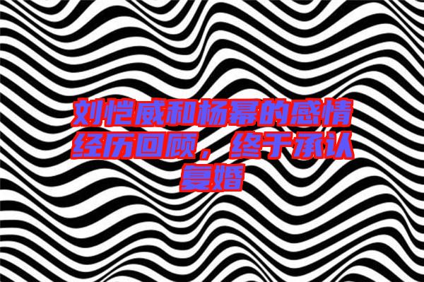 劉愷威和楊冪的感情經(jīng)歷回顧，終于承認(rèn)復(fù)婚