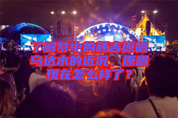了解夢中的額吉原唱烏達(dá)木的近況，原唱現(xiàn)在怎么樣了？