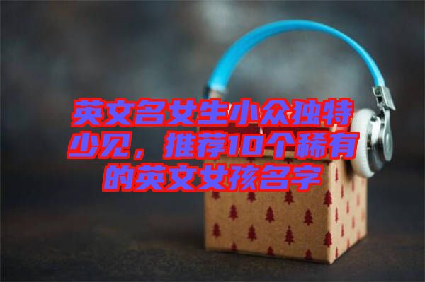英文名女生小眾獨(dú)特少見(jiàn)，推薦10個(gè)稀有的英文女孩名字