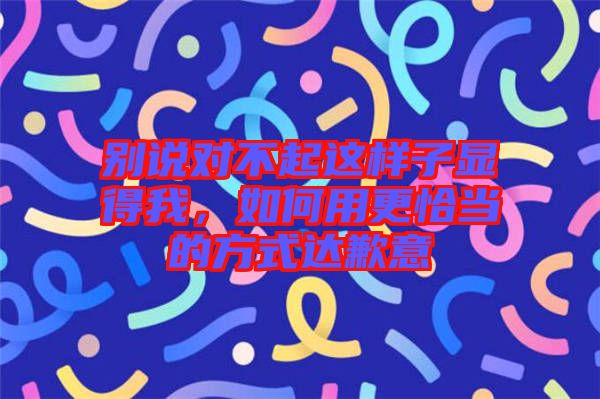 別說對不起這樣子顯得我，如何用更恰當(dāng)?shù)姆绞竭_(dá)歉意