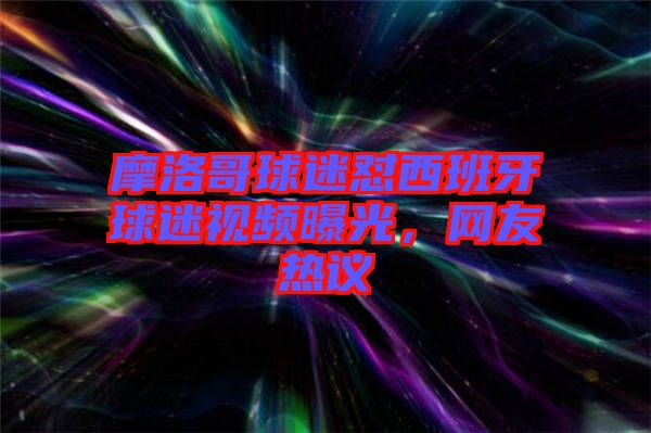 摩洛哥球迷懟西班牙球迷視頻曝光，網(wǎng)友熱議