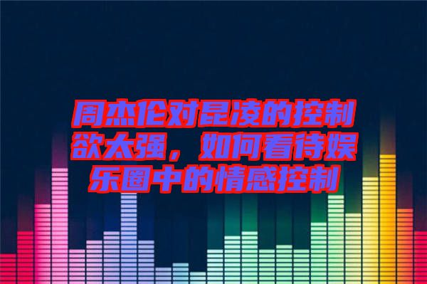 周杰倫對昆凌的控制欲太強(qiáng)，如何看待娛樂圈中的情感控制