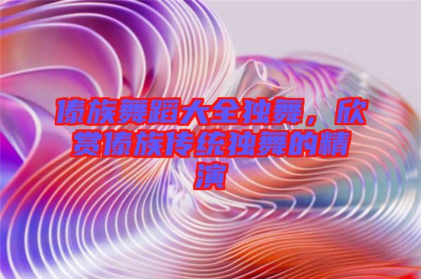 傣族舞蹈大全獨(dú)舞，欣賞傣族傳統(tǒng)獨(dú)舞的精演