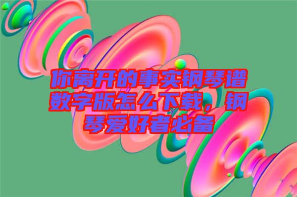你離開的事實鋼琴譜數字版怎么下載，鋼琴愛好者必備