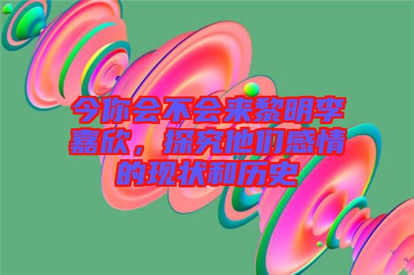 今你會不會來黎明李嘉欣，探究他們感情的現(xiàn)狀和歷史