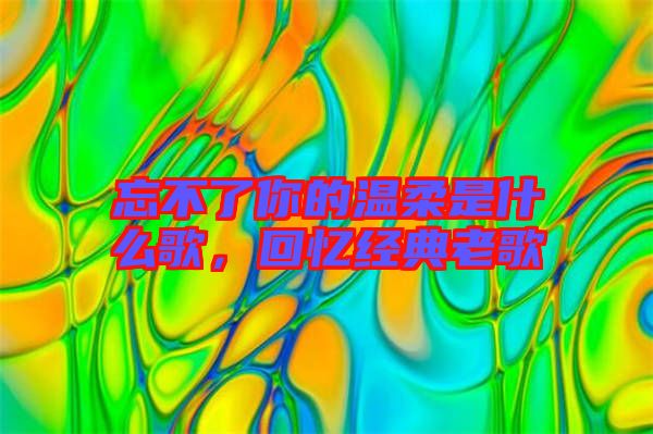 忘不了你的溫柔是什么歌，回憶經(jīng)典老歌