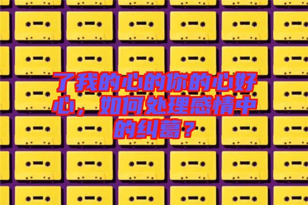 了我的心的你的心好心，如何處理感情中的糾葛？