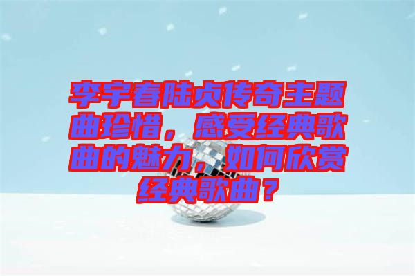 李宇春陸貞傳奇主題曲珍惜，感受經(jīng)典歌曲的魅力，如何欣賞經(jīng)典歌曲？