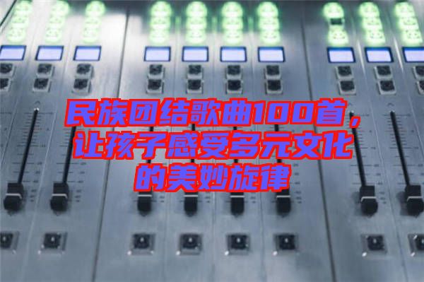 民族團(tuán)結(jié)歌曲100首，讓孩子感受多元文化的美妙旋律