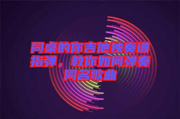 同桌的你吉他獨(dú)奏譜指彈，教你如何彈奏同名歌曲