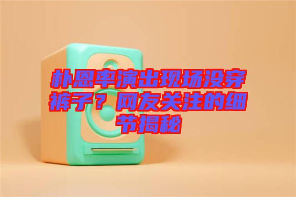 樸恩率演出現(xiàn)場(chǎng)沒(méi)穿褲子？網(wǎng)友關(guān)注的細(xì)節(jié)揭秘