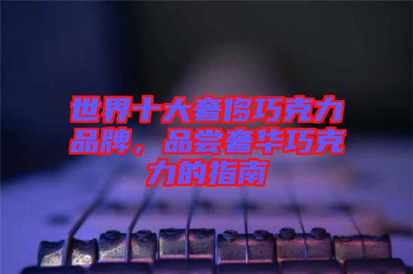 世界十大奢侈巧克力品牌，品嘗奢華巧克力的指南