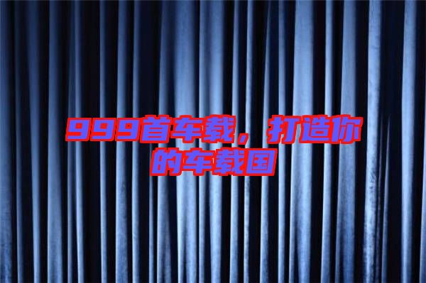 999首車載，打造你的車載國