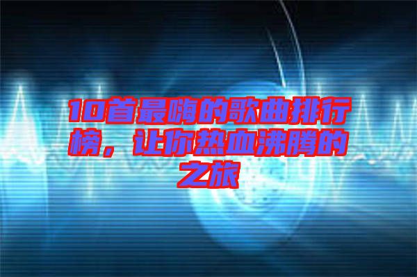 10首最嗨的歌曲排行榜，讓你熱血沸騰的之旅
