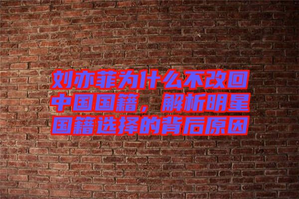 劉亦菲為什么不改回中國國籍，解析明星國籍選擇的背后原因