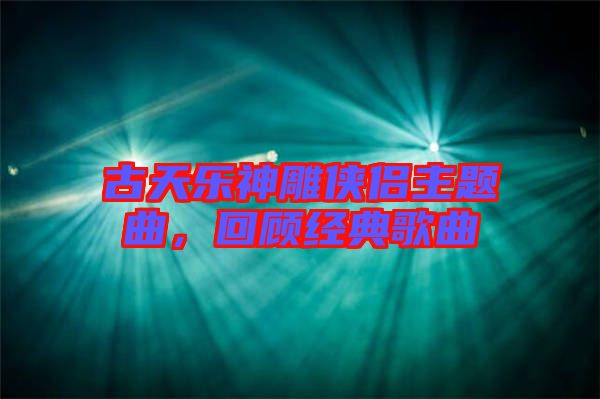 古天樂神雕俠侶主題曲，回顧經(jīng)典歌曲