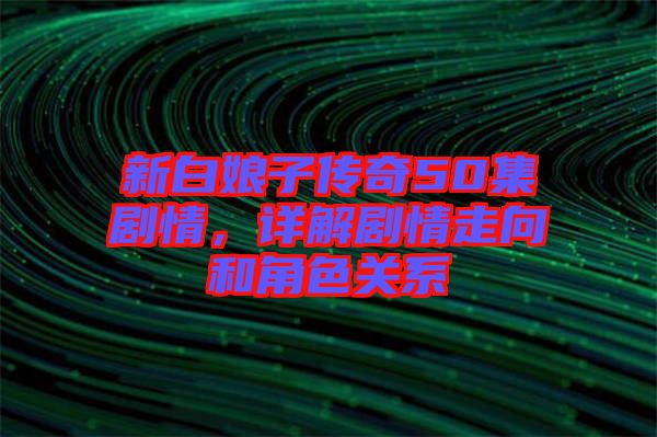 新白娘子傳奇50集劇情，詳解劇情走向和角色關(guān)系