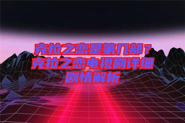 克拉之戀是第幾部？克拉之戀電視劇詳細(xì)劇情解析