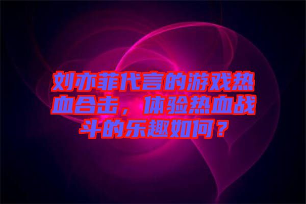 劉亦菲代言的游戲熱血合擊，體驗(yàn)熱血戰(zhàn)斗的樂趣如何？