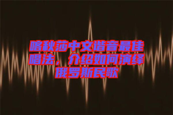喀秋莎中文諧音最佳唱法，介紹如何演繹俄羅斯民歌