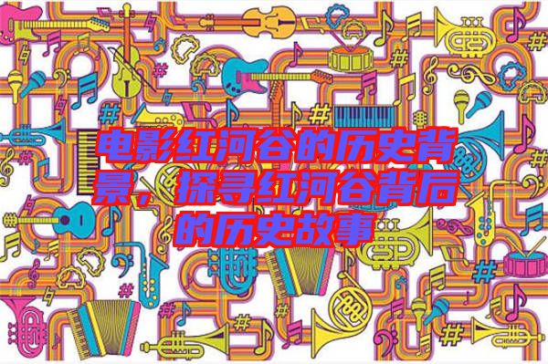 電影紅河谷的歷史背景，探尋紅河谷背后的歷史故事