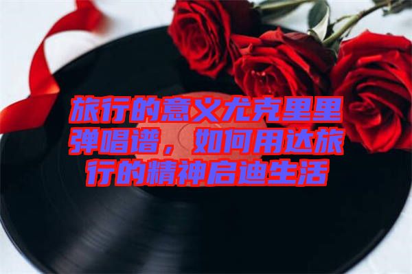 旅行的意義尤克里里彈唱譜，如何用達(dá)旅行的精神啟迪生活