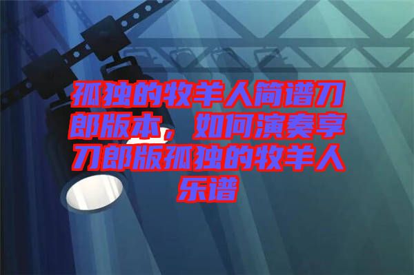 孤獨的牧羊人簡譜刀郎版本，如何演奏享刀郎版孤獨的牧羊人樂譜