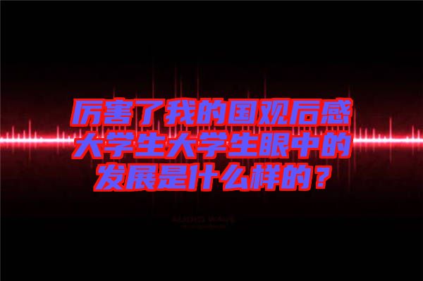 厲害了我的國觀后感大學(xué)生大學(xué)生眼中的發(fā)展是什么樣的？