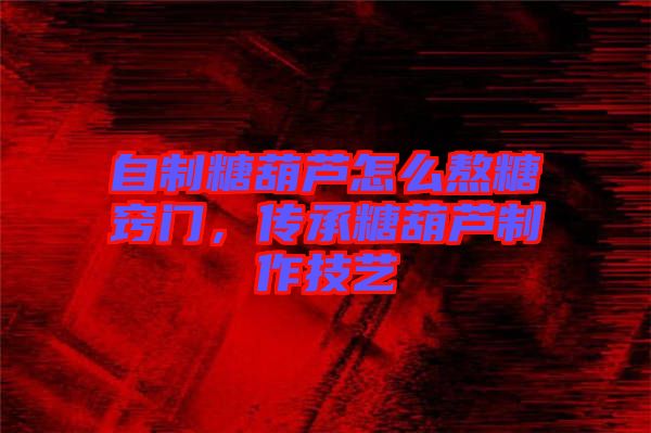 自制糖葫蘆怎么熬糖竅門，傳承糖葫蘆制作技藝