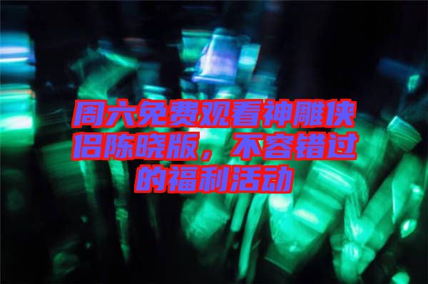 周六免費觀看神雕俠侶陳曉版，不容錯過的福利活動