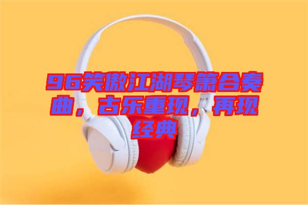 96笑傲江湖琴簫合奏曲，古樂(lè)重現(xiàn)，再現(xiàn)經(jīng)典
