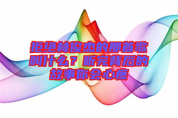 拒絕林俊杰的那首歌叫什么？聽完背后的故事你會心疼