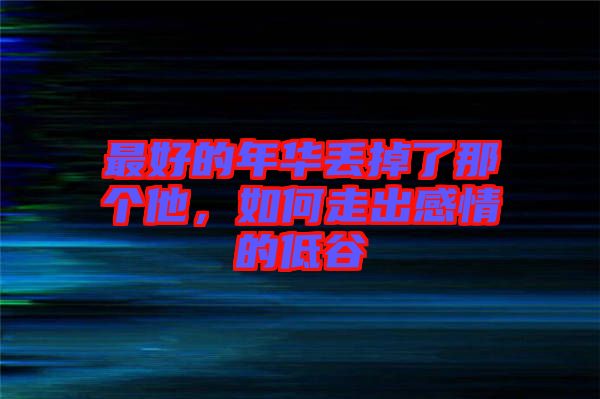最好的年華丟掉了那個他，如何走出感情的低谷