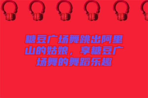 糖豆廣場(chǎng)舞跳出阿里山的姑娘，享糖豆廣場(chǎng)舞的舞蹈樂(lè)趣