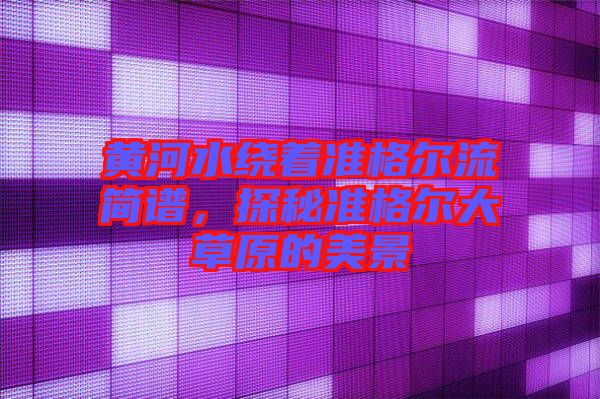 黃河水繞著準(zhǔn)格爾流簡(jiǎn)譜，探秘準(zhǔn)格爾大草原的美景