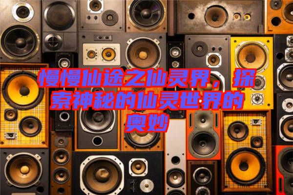 慢慢仙途之仙靈界，探索神秘的仙靈世界的奧妙